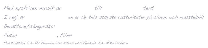 Med nyskriven musik av Johan Ullén till Tove Janssons text
I regi av Mario Gonzalez, en av vår tids största auktoriteter på clown och maskteknik
Berättare/sångerska: Ann Sofie Andersson 
Foto: Markus Gårder, Film: Magnus Nodfors
Med tillstånd från Oy Moomin Characters och Finlands dramatikerförbund
